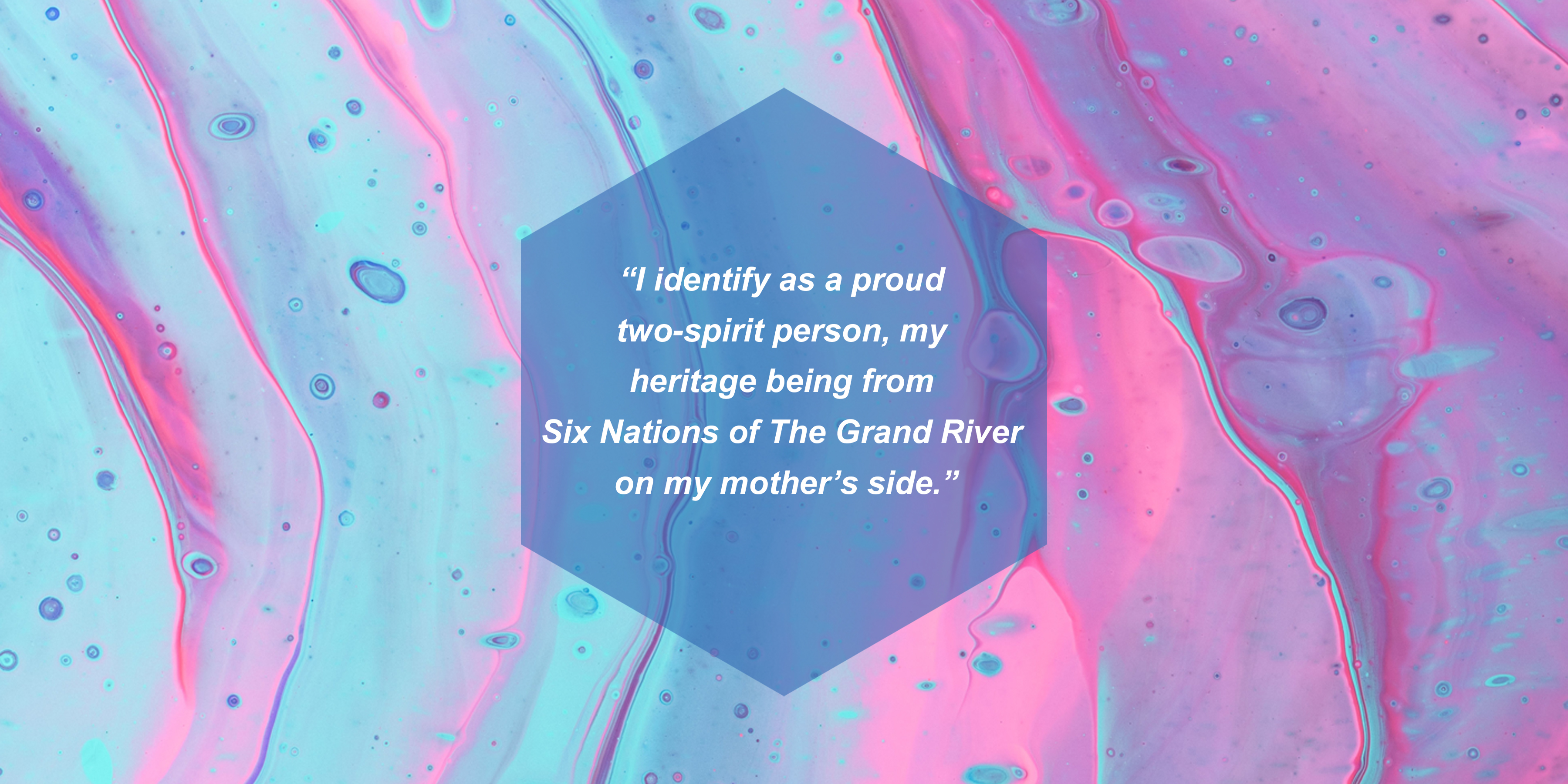 I identify as a proud two-spirit person, my heritage being from Six Nations of The Grand River on my mother’s side.
